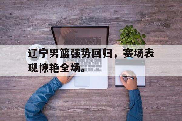 体育娱乐-辽宁男篮强势回归，赛场表现惊艳全场。