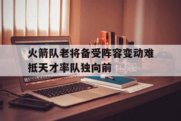 半岛体育在线网站-火箭队老将备受阵容变动难抵天才率队独向前