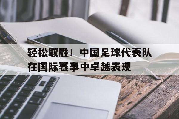 体育直播-轻松取胜！中国足球代表队在国际赛事中卓越表现