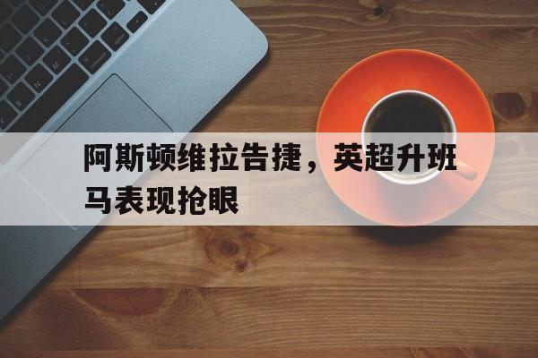 中国体育-阿斯顿维拉告捷，英超升班马表现抢眼