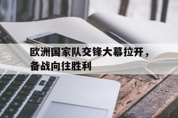 赛事资讯-欧洲国家队交锋大幕拉开，备战向往胜利