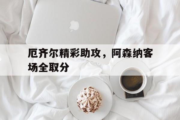 半岛体育官网入口-厄齐尔精彩助攻，阿森纳客场全取分